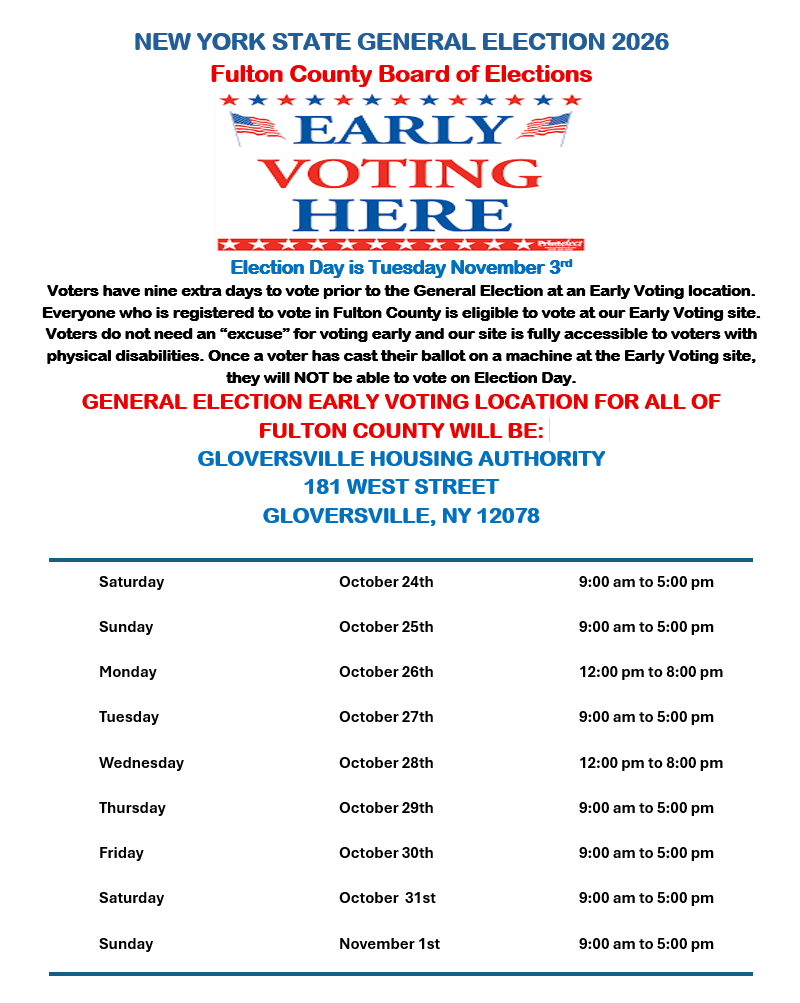 NEW YORK STATE GENERAL ELECTION 2026 Fulton County Board of Elections ************ PEARLY VOTING HERE Election Day is Tuesday November 3rd they will NOT be able to vote on Election Day. FULTON COUNTY WILL BE: GLOVERSVILLE HOUSING AUTHORITY 181 WEST STREET GLOVERSVILLE, NY 12078. Voters have nine extra days to vote prior to the General Election at an Early Voting location. Everyone who is registered to vote in Fulton County is eligible to vote at our Early Voting site. Voters do not need an excuse for voting early and our site is fully accessible to voters with physical disabilities. once a voter has cast their ballot on machine at the site, general election location all of saturday oct 24th - 9:00 am 5:00pm. sunday 25th monday 26th 12:00 pm 8:00 tuesday 27th 5:00 pm. wednesday 28th thursday 29th friday 30th 31st nov 1st pm.